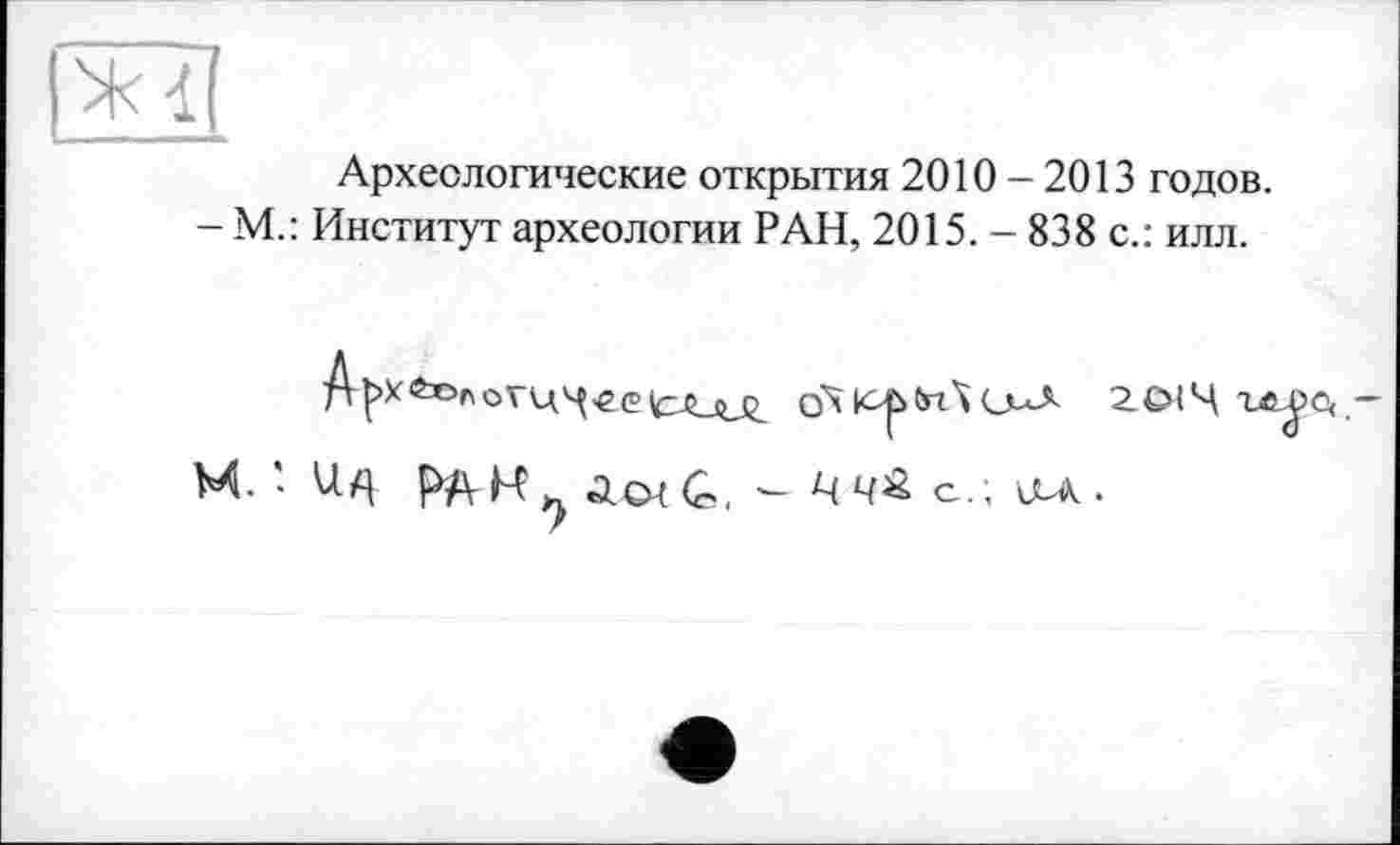 ﻿Археологические открытия 2010-2013 годов.
- М.: Институт археологии РАН, 2015. - 838 с.: илл.
гсм4ге^>е<-
М. ' 1Ц	іоїС - цч£ с.; ULA.